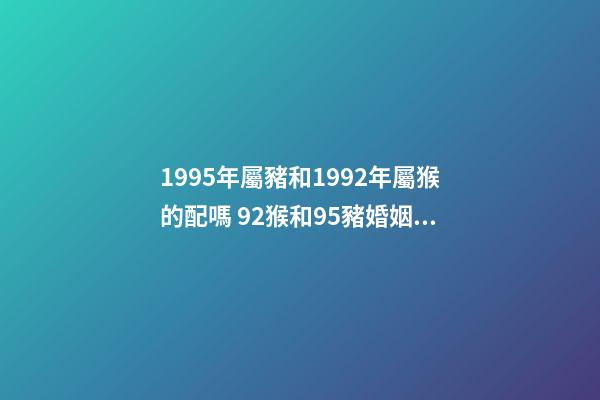 1995年屬豬和1992年屬猴的配嗎 92猴和95豬婚姻好不好 95豬92猴婚配的婚姻如何，95的豬與92的猴婚配如何？